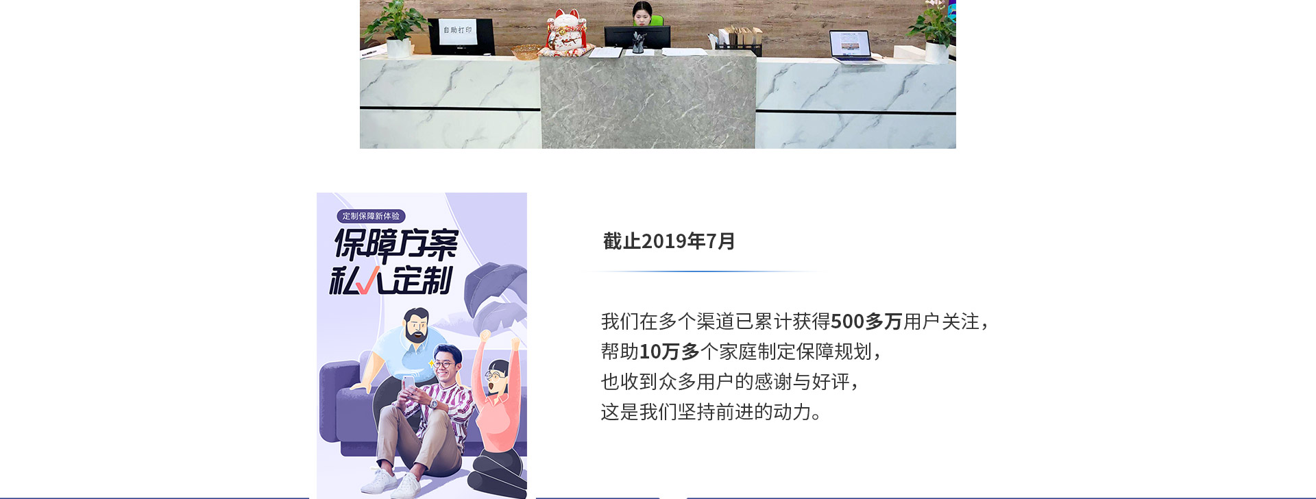 截止2019年7月，我們在多個(gè)渠道已累計(jì)獲得500多萬用戶關(guān)注，幫助10萬多個(gè)家庭制定保障規(guī)劃，也收到眾多用戶的感謝與好評，這是我們堅(jiān)持前進(jìn)的動力。